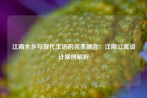 江南水乡与现代生活的完美融合：江南公寓设计案例解析