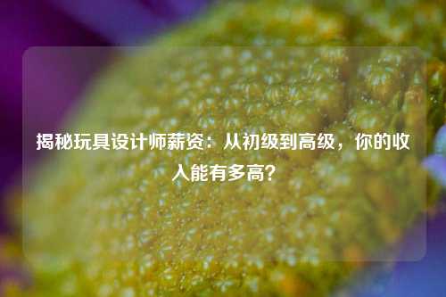 揭秘玩具设计师薪资：从初级到高级，你的收入能有多高？