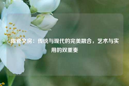 陶瓷文房：传统与现代的完美融合，艺术与实用的双重奏