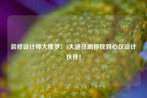 装修设计师大搜罗：5大途径助你找到心仪设计伙伴！