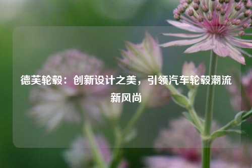 德芙轮毂：创新设计之美，引领汽车轮毂潮流新风尚