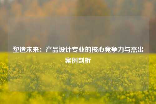 塑造未来：产品设计专业的核心竞争力与杰出案例剖析