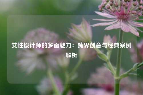 女性设计师的多面魅力：跨界创意与经典案例解析