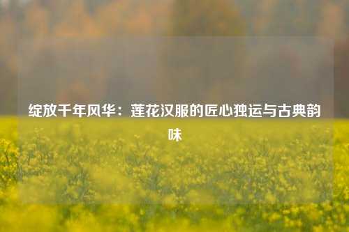 绽放千年风华：莲花汉服的匠心独运与古典韵味