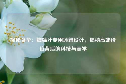 探秘奢华：蟾蜍汁专用冰箱设计，揭秘高端价位背后的科技与美学