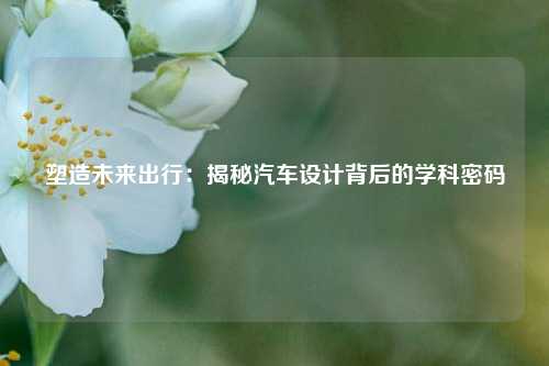 塑造未来出行：揭秘汽车设计背后的学科密码