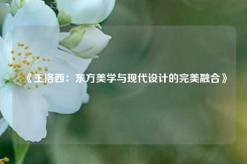 《王洛西：东方美学与现代设计的完美融合》