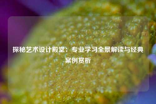 探秘艺术设计殿堂：专业学习全景解读与经典案例赏析