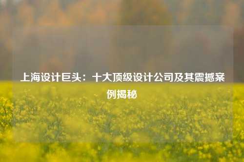 上海设计巨头：十大顶级设计公司及其震撼案例揭秘