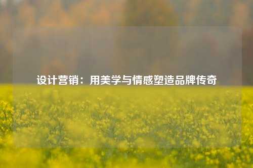 设计营销：用美学与情感塑造品牌传奇